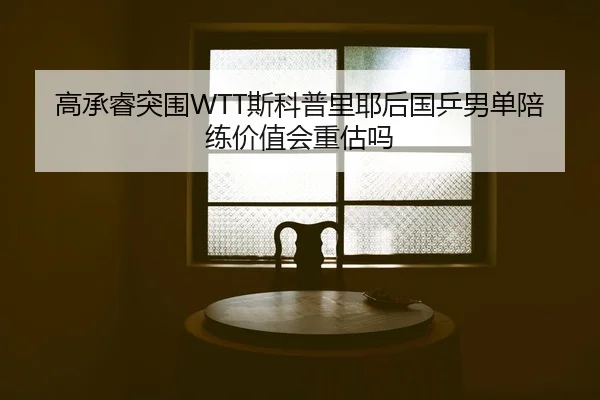 高承睿突围WTT斯科普里耶后国乒男单陪练价值会重估吗