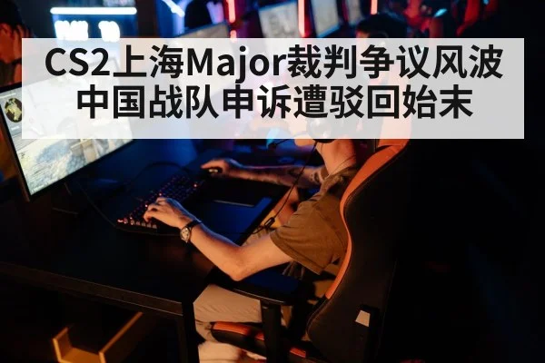 CS2上海Major裁判争议风波中国战队申诉遭驳回始末